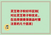 灵芝袍子粉好坏区别(对比灵芝袍子粉优劣，在选择健康保健品时要注意的几个因素)