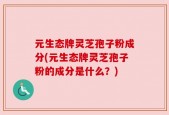 元生态牌灵芝孢子粉成分(元生态牌灵芝孢子粉的成分是什么？)