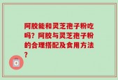 阿胶能和灵芝孢子粉吃吗？阿胶与灵芝孢子粉的合理搭配及食用方法？