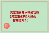 灵芝泡白开水喝的功效(灵芝泡水的5大好处，你知道吗？)