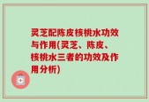 灵芝配陈皮核桃水功效与作用(灵芝、陈皮、核桃水三者的功效及作用分析)
