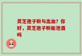 灵芝孢子粉与出血？你好，灵芝孢子粉能泡酒吗
