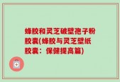 蜂胶和灵芝破壁孢子粉胶囊(蜂胶与灵芝壁纸胶囊：保健提高篇)