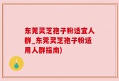 东莞灵芝孢子粉适宜人群_东莞灵芝孢子粉适用人群指南)