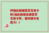 种福庄园破壁灵芝孢子粉(福庄园推出破壁灵芝孢子粉，强效提升免疫力！)