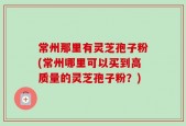 常州那里有灵芝孢子粉(常州哪里可以买到高质量的灵芝孢子粉？)