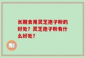 长期食用灵芝孢子粉的好处？灵芝孢子粉有什么好处？