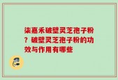 柒嘉禾破壁灵芝孢子粉？破壁灵芝孢子粉的功效与作用有哪些
