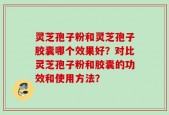 灵芝孢子粉和灵芝孢子胶囊哪个效果好？对比灵芝孢子粉和胶囊的功效和使用方法？