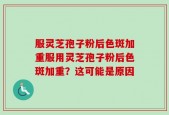 服灵芝孢子粉后色斑加重服用灵芝孢子粉后色斑加重？这可能是原因