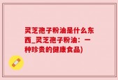 灵芝孢子粉油是什么东西_灵芝孢子粉油：一种珍贵的健康食品)