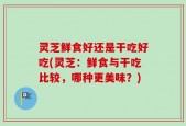 灵芝鲜食好还是干吃好吃(灵芝：鲜食与干吃比较，哪种更美味？)