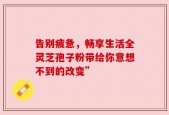 告别疲惫，畅享生活全灵芝孢子粉带给你意想不到的改变”
