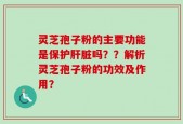 灵芝孢子粉的主要功能是保护肝脏吗？？解析灵芝孢子粉的功效及作用？