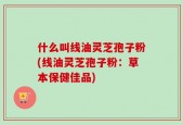 什么叫线油灵芝孢子粉(线油灵芝孢子粉：草本保健佳品)
