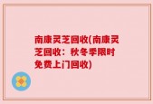 南康灵芝回收(南康灵芝回收：秋冬季限时 免费上门回收)