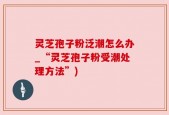 灵芝孢子粉泛潮怎么办_“灵芝孢子粉受潮处理方法”)