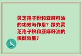 灵芝孢子粉和亚麻籽油的功效与作用？探究灵芝孢子粉和亚麻籽油的保健效果？