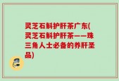 灵芝石斛护肝茶广东(灵芝石斛护肝茶——珠三角人士必备的养肝圣品)