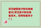 灵芝破壁孢子粉价格相差大(灵芝孢子粉价格差异大，你所知道多少？)