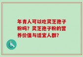 年青人可以吃灵芝孢子粉吗？灵芝孢子粉的营养价值与适宜人群？