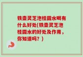 铁壶灵芝泡桂圆水喝有什么好处(铁壶灵芝泡桂圆水的好处及作用，你知道吗？)
