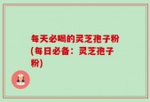 每天必喝的灵芝孢子粉(每日必备：灵芝孢子粉)