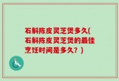 石斛陈皮灵芝煲多久(石斛陈皮灵芝煲的最佳烹饪时间是多久？)
