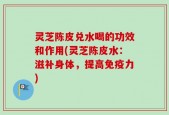 灵芝陈皮兑水喝的功效和作用(灵芝陈皮水：滋补身体，提高免疫力)
