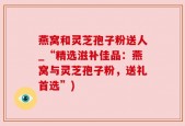 燕窝和灵芝孢子粉送人_“精选滋补佳品：燕窝与灵芝孢子粉，送礼首选”)