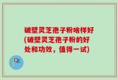 破壁灵芝孢子粉啥样好(破壁灵芝孢子粉的好处和功效，值得一试)