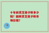 十年前灵芝孢子粉多少钱？回顾灵芝孢子粉市场价格？