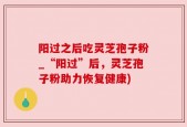 阳过之后吃灵芝孢子粉_“阳过”后，灵芝孢子粉助力恢复健康)