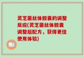 灵芝菌丝体胶囊的调整反应(灵芝菌丝体胶囊调整后配方，获得更佳使用体验)