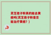 灵芝孢子粉真的能去黄疸吗(灵芝孢子粉是否能治疗黄疸？)
