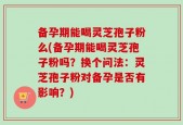 备孕期能喝灵芝孢子粉么(备孕期能喝灵芝孢子粉吗？换个问法：灵芝孢子粉对备孕是否有影响？)