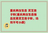 重庆两仪生态 灵芝孢子粉(重庆两仪生态推出优质灵芝孢子粉，功效不可小觑)