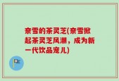 奈雪的茶灵芝(奈雪掀起茶灵芝风潮，成为新一代饮品宠儿)