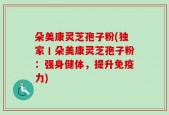 朵美康灵芝孢子粉(独家丨朵美康灵芝孢子粉：强身健体，提升免疫力)