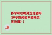 怀孕可以喝灵芝泡酒吗(怀孕期间能不能喝灵芝泡酒？)