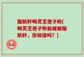 脂肪肝喝灵芝孢子粉(喝灵芝孢子粉能缓解脂肪肝，你知道吗？)