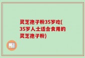 灵芝孢子粉35岁吃(35岁人士适合食用的灵芝孢子粉)
