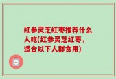 红参灵芝红枣推荐什么人吃(红参灵芝红枣，适合以下人群食用)