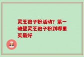 灵芝孢子粉活动？紫一破壁灵芝孢子粉到哪里买最好