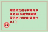 破壁灵芝孢子粉能吃多长时间(长期食用破壁灵芝孢子粉的好处是什么？)