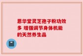 恩华堂灵芝孢子粉功效多 增强调节身体机能的天然养生品