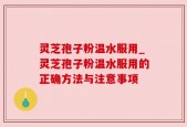 灵芝孢子粉温水服用_灵芝孢子粉温水服用的正确方法与注意事项