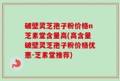 破壁灵芝孢子粉价格n芝素堂含量高(高含量破壁灵芝孢子粉价格优惠-芝素堂推荐)