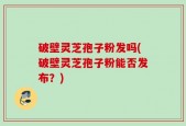 破壁灵芝孢子粉发吗(破壁灵芝孢子粉能否发布？)