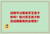 经期可以服用灵芝孢子粉吗？探讨灵芝孢子粉在经期服用的合理性？